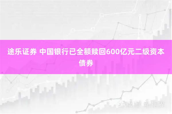 途乐证券 中国银行已全额赎回600亿元二级资本债券