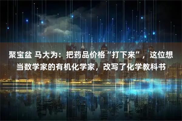 聚宝盆 马大为：把药品价格“打下来”，这位想当数学家的有机化学家，改写了化学教科书