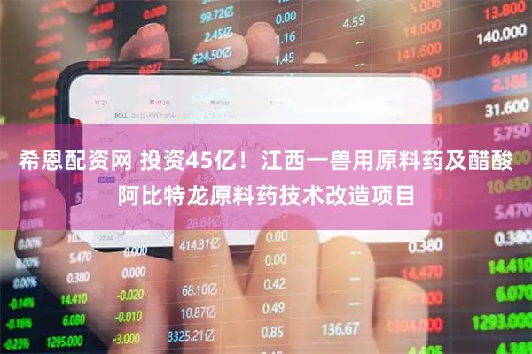希恩配资网 投资45亿！江西一兽用原料药及醋酸阿比特龙原料药技术改造项目