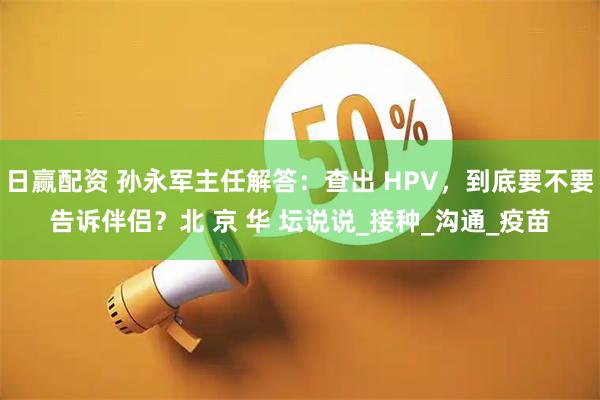 日赢配资 孙永军主任解答：查出 HPV，到底要不要告诉伴侣？北 京 华 坛说说_接种_沟通_疫苗