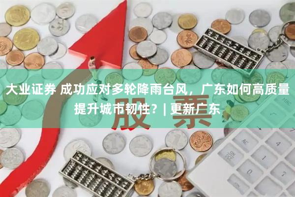 大业证券 成功应对多轮降雨台风，广东如何高质量提升城市韧性？| 更新广东