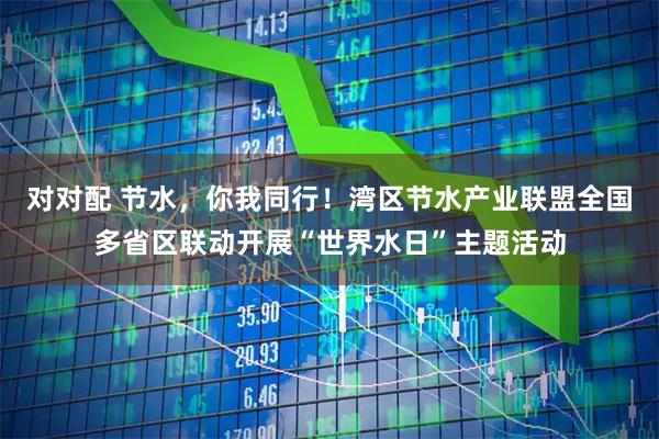 对对配 节水，你我同行！湾区节水产业联盟全国多省区联动开展“世界水日”主题活动