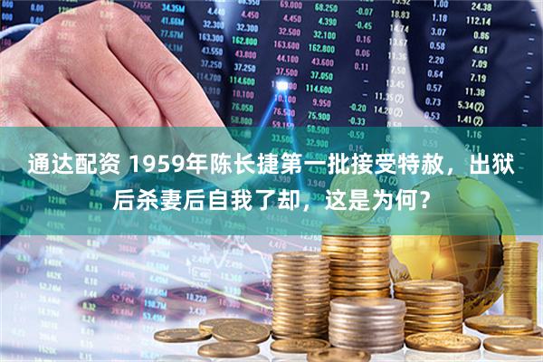 通达配资 1959年陈长捷第一批接受特赦，出狱后杀妻后自我了却，这是为何？
