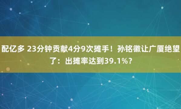 配亿多 23分钟贡献4分9次摊手！孙铭徽让广厦绝望了：出摊率达到39.1%？