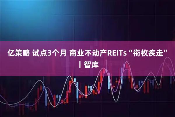 亿策略 试点3个月 商业不动产REITs“衔枚疾走”丨智库