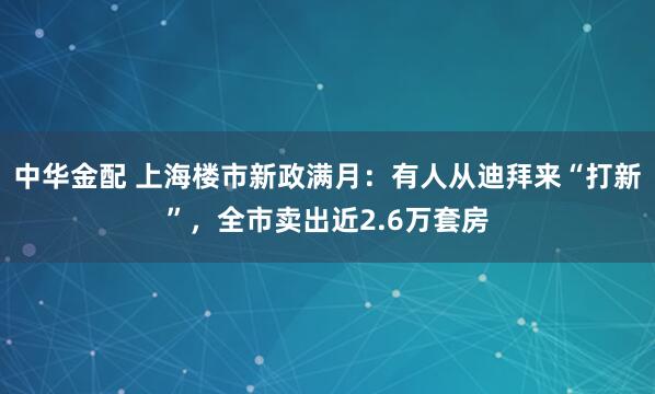 中华金配 上海楼市新政满月：有人从迪拜来“打新”，全市卖出近2.6万套房