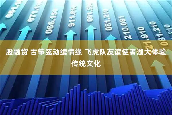 股融贷 古筝弦动续情缘 飞虎队友谊使者湖大体验传统文化