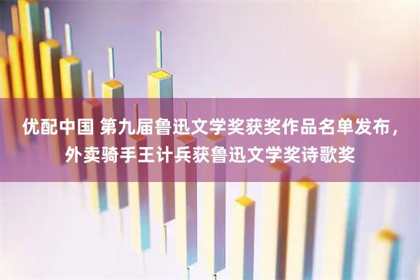 优配中国 第九届鲁迅文学奖获奖作品名单发布，外卖骑手王计兵获鲁迅文学奖诗歌奖