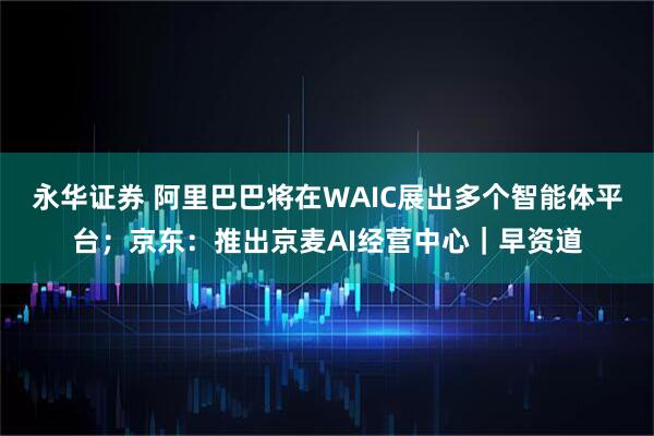 永华证券 阿里巴巴将在WAIC展出多个智能体平台；京东：推出京麦AI经营中心｜早资道
