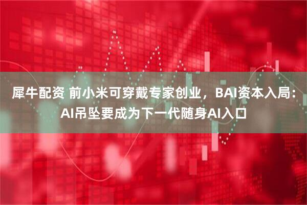 犀牛配资 前小米可穿戴专家创业，BAI资本入局：AI吊坠要成为下一代随身AI入口