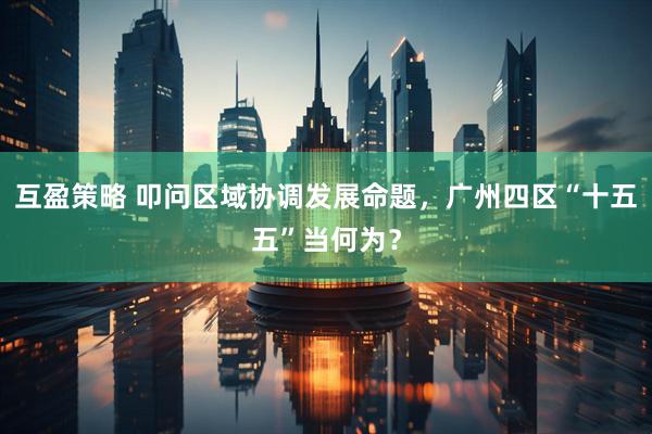 互盈策略 叩问区域协调发展命题，广州四区“十五五”当何为？