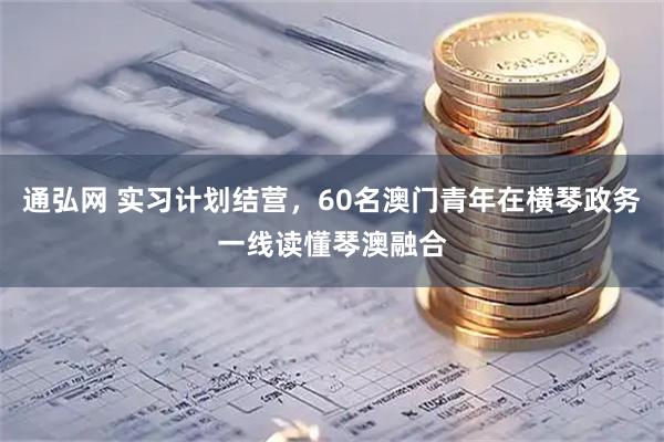 通弘网 实习计划结营，60名澳门青年在横琴政务一线读懂琴澳融合