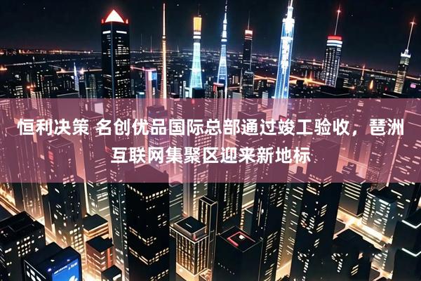 恒利决策 名创优品国际总部通过竣工验收，琶洲互联网集聚区迎来新地标